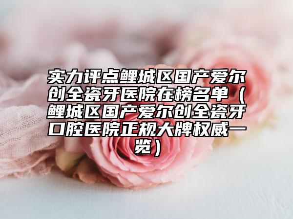 实力评点鲤城区国产爱尔创全瓷牙医院在榜名单（鲤城区国产爱尔创全瓷牙口腔医院正规大牌权威一览）