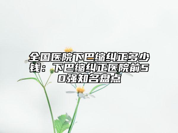 全国医院下巴缩纠正多少钱：下巴缩纠正医院前50强知名盘点
