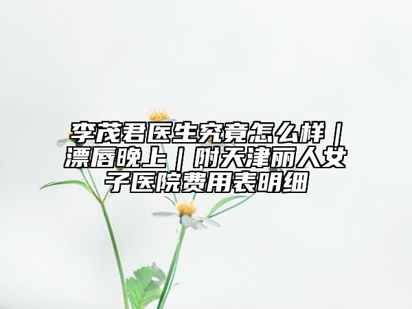 李茂君医生究竟怎么样｜漂唇晚上｜附天津丽人女子医院费用表明细