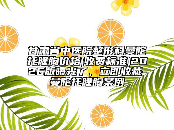 甘肃省中医院整形科曼陀托隆胸价格(收费标准)2026版曝光了，立即收藏-曼陀托隆胸案例