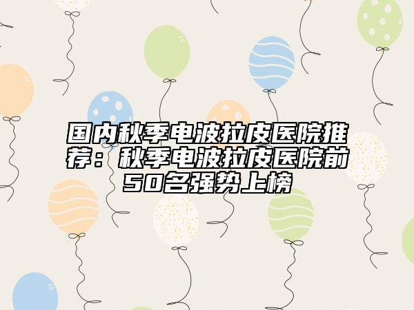 国内秋季电波拉皮医院推荐：秋季电波拉皮医院前50名强势上榜