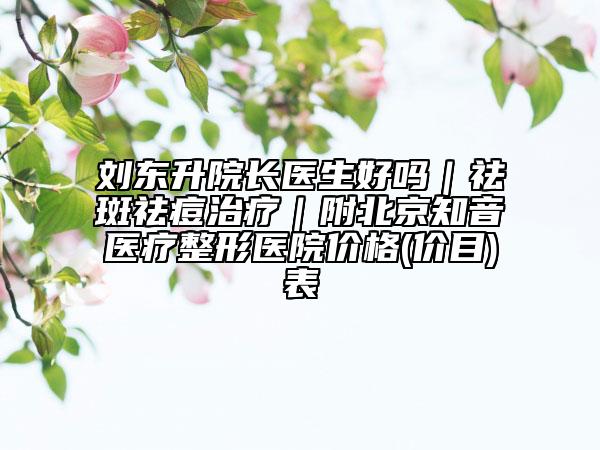 刘东升院长医生好吗｜祛斑祛痘治疗｜附北京知音医疗整形医院价格(价目)表
