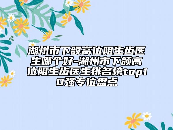 湖州市下颌高位阻生齿医生哪个好-湖州市下颌高位阻生齿医生排名榜top10强专位盘点