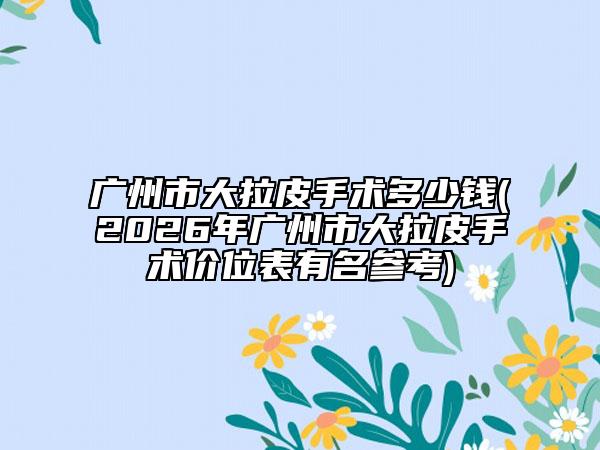 广州市大拉皮手术多少钱(2026年广州市大拉皮手术价位表有名参考)