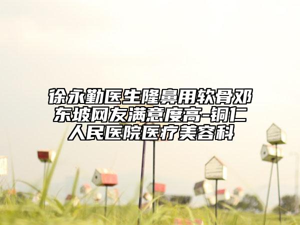 徐永勤医生隆鼻用软骨邓东坡网友满意度高-铜仁人民医院医疗美容科