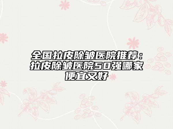 全国拉皮除皱医院推荐：拉皮除皱医院50强哪家便宜又好
