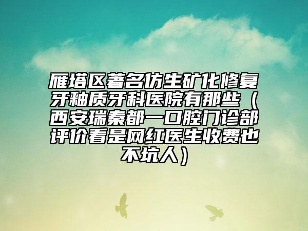 雁塔区著名仿生矿化修复牙釉质牙科医院有那些（西安瑞秦都一口腔门诊部评价看是网红医生收费也不坑人）