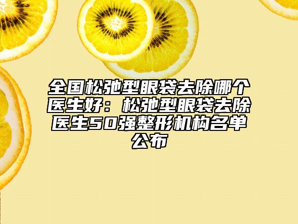 全国松弛型眼袋去除哪个医生好：松弛型眼袋去除医生50强整形机构名单公布