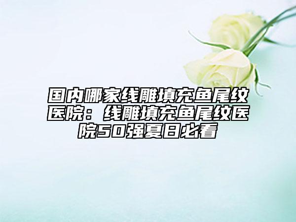 国内哪家线雕填充鱼尾纹医院：线雕填充鱼尾纹医院50强夏日必看