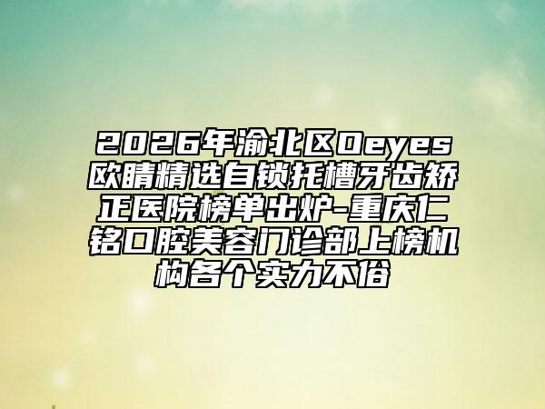 2026年渝北区Oeyes欧睛精选自锁托槽牙齿矫正医院榜单出炉-重庆仁铭口腔美容门诊部上榜机构各个实力不俗