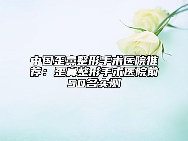 中国歪鼻整形手术医院推荐：歪鼻整形手术医院前50名实测