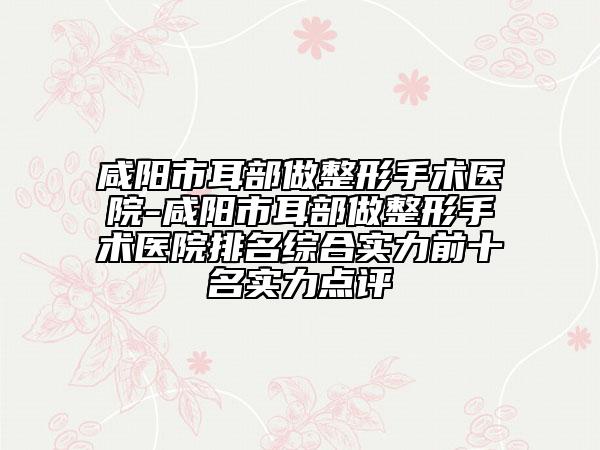 咸阳市耳部做整形手术医院-咸阳市耳部做整形手术医院排名综合实力前十名实力点评
