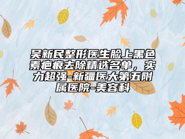 吴新民整形医生脸上黑色素疤痕去除精选名单，实力超强-新疆医大第五附属医院-美容科