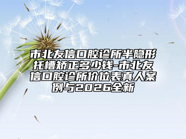 市北友信口腔诊所半隐形托槽矫正多少钱-市北友信口腔诊所价位表真人案例与2026全新