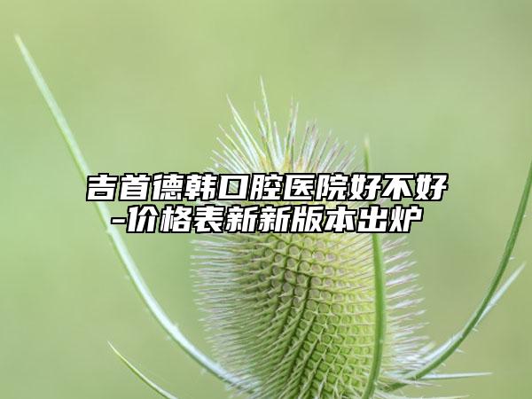 吉首德韩口腔医院好不好-价格表新新版本出炉