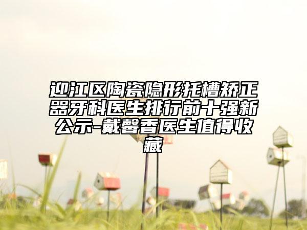 迎江区陶瓷隐形托槽矫正器牙科医生排行前十强新公示-戴馨香医生值得收藏