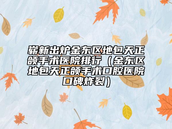 崭新出炉金东区地包天正颌手术医院排行（金东区地包天正颌手术口腔医院口碑炸裂）