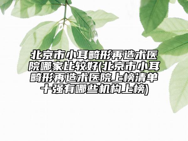 北京市小耳畸形再造术医院哪家比较好(北京市小耳畸形再造术医院上榜清单十强有哪些机构上榜)