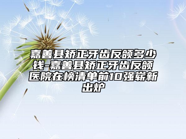 嘉善县矫正牙齿反颌多少钱-嘉善县矫正牙齿反颌医院在榜清单前10强崭新出炉