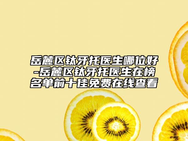 岳麓区钛牙托医生哪位好-岳麓区钛牙托医生在榜名单前十佳免费在线查看