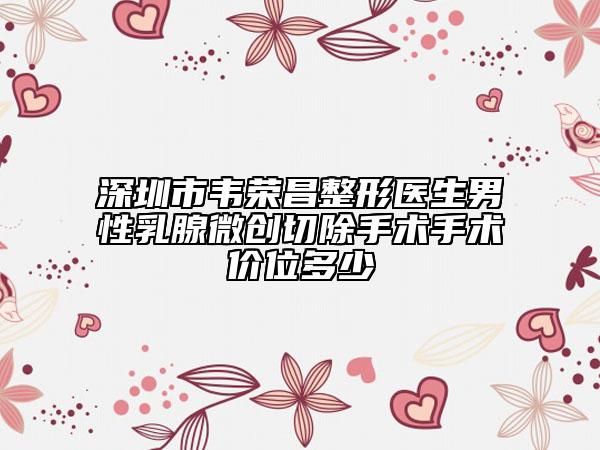深圳市韦荣昌整形医生男性乳腺微创切除手术手术价位多少