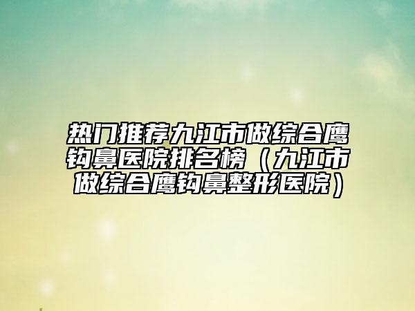 热门推荐九江市做综合鹰钩鼻医院排名榜（九江市做综合鹰钩鼻整形医院）