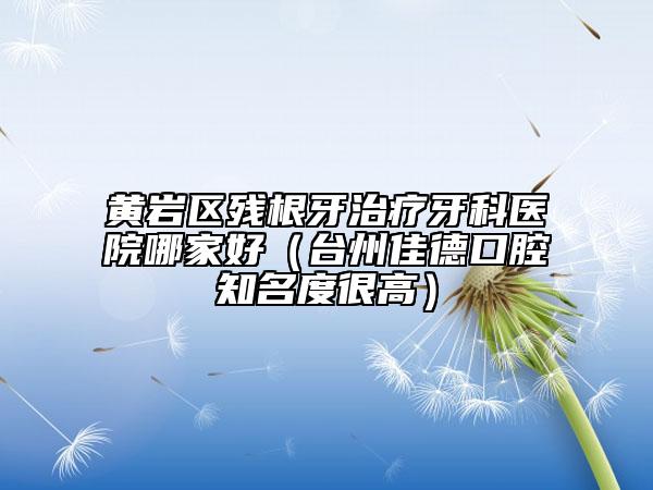黄岩区残根牙治疗牙科医院哪家好（台州佳德口腔知名度很高）