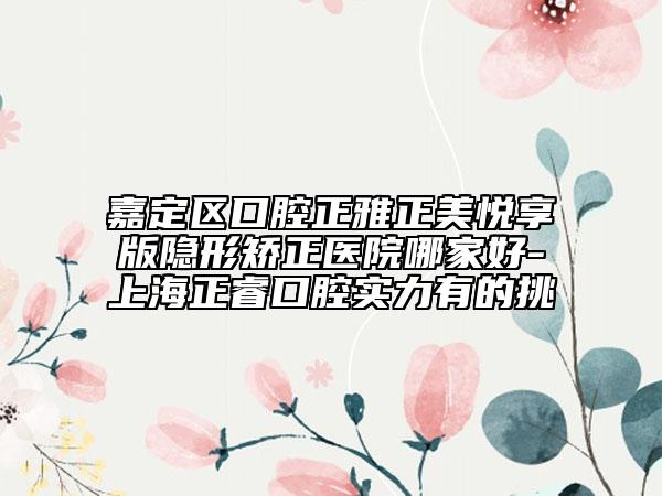 嘉定区口腔正雅正美悦享版隐形矫正医院哪家好-上海正睿口腔实力有的挑