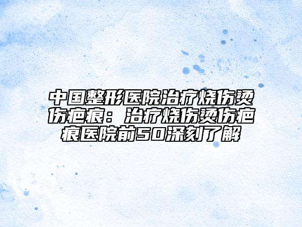 中国整形医院治疗烧伤烫伤疤痕：治疗烧伤烫伤疤痕医院前50深刻了解