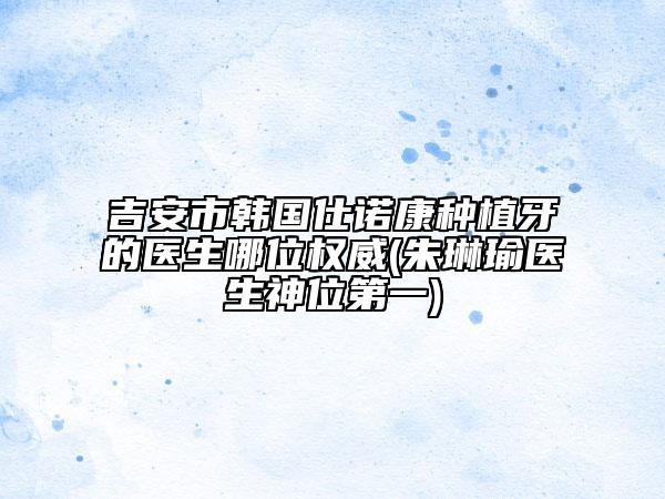 吉安市韩国仕诺康种植牙的医生哪位权威(朱琳瑜医生神位第一)