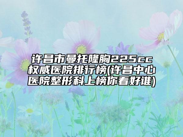 许昌市曼托隆胸225cc权威医院排行榜(许昌中心医院整形科上榜你看好谁)