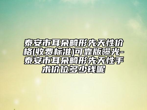 泰安市耳朵畸形先天性价格(收费标准)可靠版曝光-泰安市耳朵畸形先天性手术价位多少钱呢