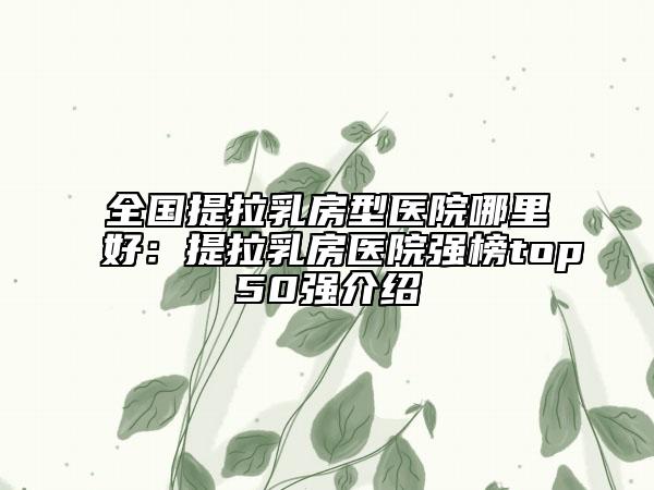全国提拉乳房型医院哪里好：提拉乳房医院强榜top50强介绍