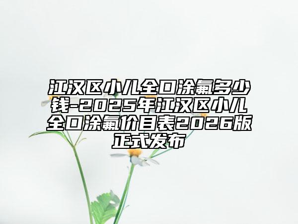 江汉区小儿全口涂氟多少钱-2025年江汉区小儿全口涂氟价目表2026版正式发布