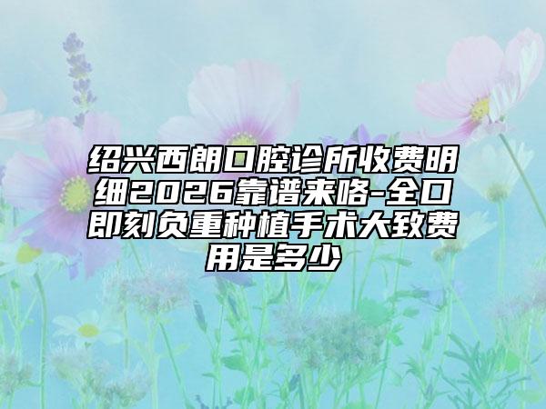 绍兴西朗口腔诊所收费明细2026靠谱来咯-全口即刻负重种植手术大致费用是多少