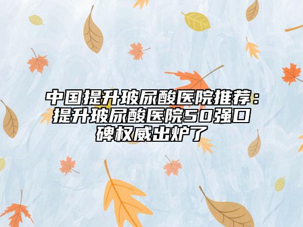 中国提升玻尿酸医院推荐：提升玻尿酸医院50强口碑权威出炉了