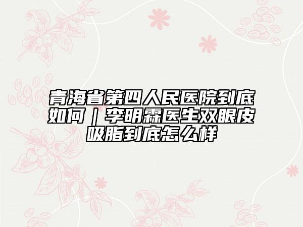 青海省第四人民医院到底如何｜李明霖医生双眼皮吸脂到底怎么样