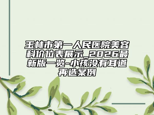 玉林市第一人民医院美容科价位表展示_2026最新版一览-小孩没有耳道再造案例