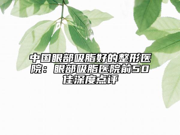 中国眼部吸脂好的整形医院：眼部吸脂医院前50佳深度点评