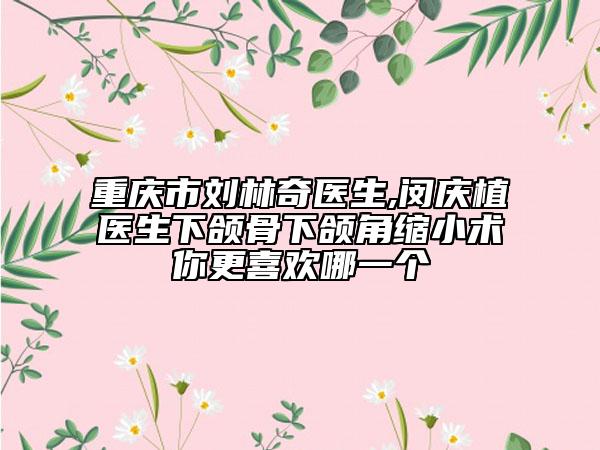 重庆市刘林奇医生,闵庆植医生下颌骨下颌角缩小术你更喜欢哪一个