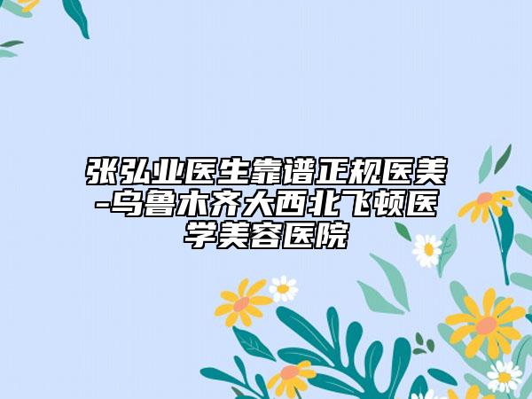 张弘业医生靠谱正规医美-乌鲁木齐大西北飞顿医学美容医院