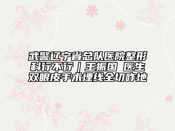武警辽宁省总队医院整形科行不行｜王振国‌医生双眼皮手术埋线全切咋地
