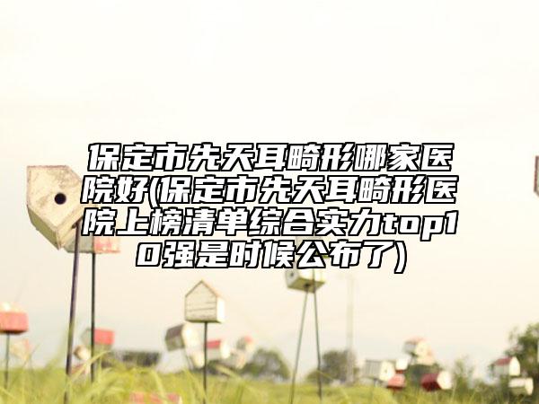 保定市先天耳畸形哪家医院好(保定市先天耳畸形医院上榜清单综合实力top10强是时候公布了)
