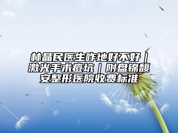 林晶民医生咋地好不好｜激光手术痘坑｜附盘锦馥安整形医院收费标准