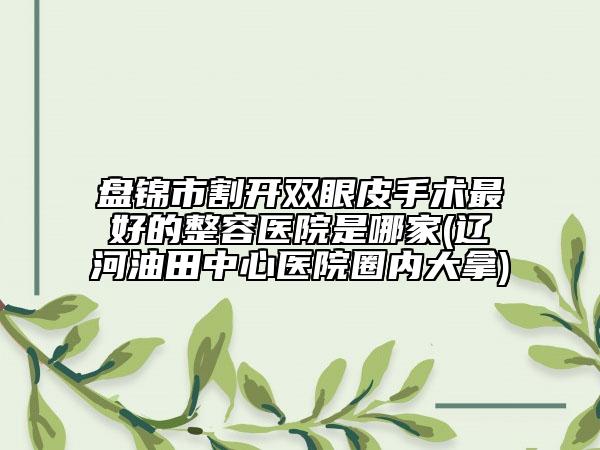 盘锦市割开双眼皮手术最好的整容医院是哪家(辽河油田中心医院圈内大拿)