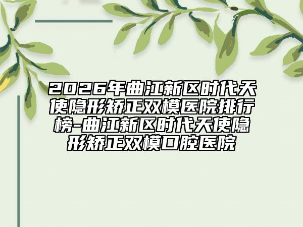 2026年曲江新区时代天使隐形矫正双模医院排行榜-曲江新区时代天使隐形矫正双模口腔医院