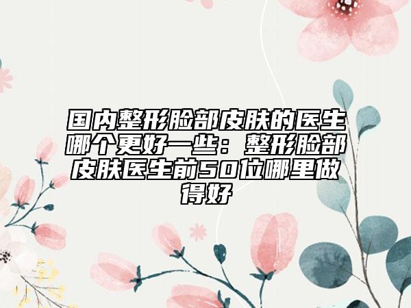 国内整形脸部皮肤的医生哪个更好一些：整形脸部皮肤医生前50位哪里做得好