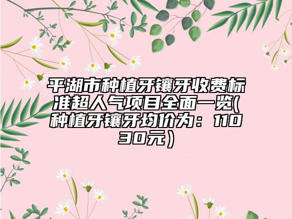 平湖市种植牙镶牙收费标准超人气项目全面一览(种植牙镶牙均价为：11030元）