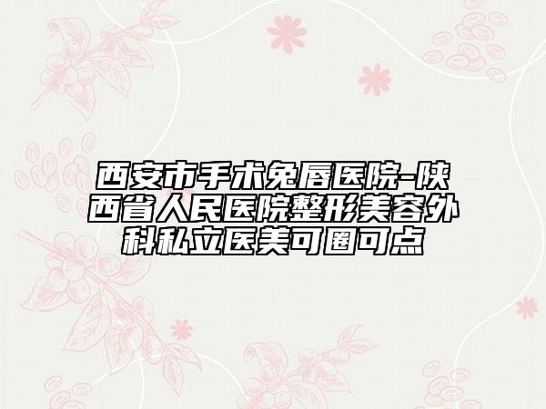 西安市手术兔唇医院-陕西省人民医院整形美容外科私立医美可圈可点