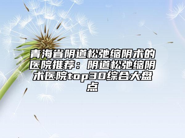 青海省阴道松弛缩阴术的医院推荐：阴道松弛缩阴术医院top30综合大盘点